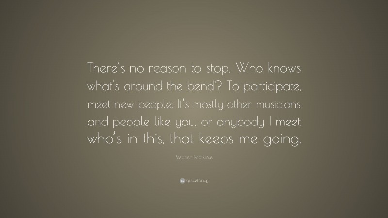 Stephen Malkmus Quote: “There’s no reason to stop. Who knows what’s around the bend? To participate, meet new people. It’s mostly other musicians and people like you, or anybody I meet who’s in this, that keeps me going.”