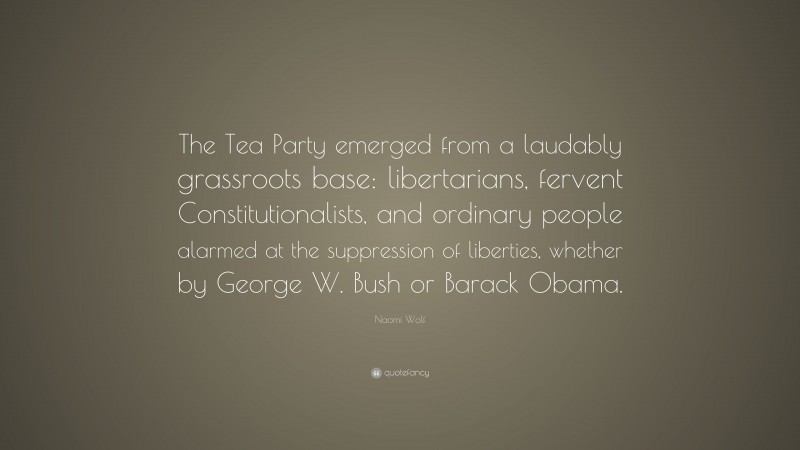 Naomi Wolf Quote: “The Tea Party emerged from a laudably grassroots base: libertarians, fervent Constitutionalists, and ordinary people alarmed at the suppression of liberties, whether by George W. Bush or Barack Obama.”