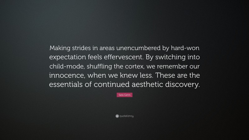 Sara Genn Quote: “Making strides in areas unencumbered by hard-won expectation feels effervescent. By switching into child-mode, shuffling the cortex, we remember our innocence, when we knew less. These are the essentials of continued aesthetic discovery.”