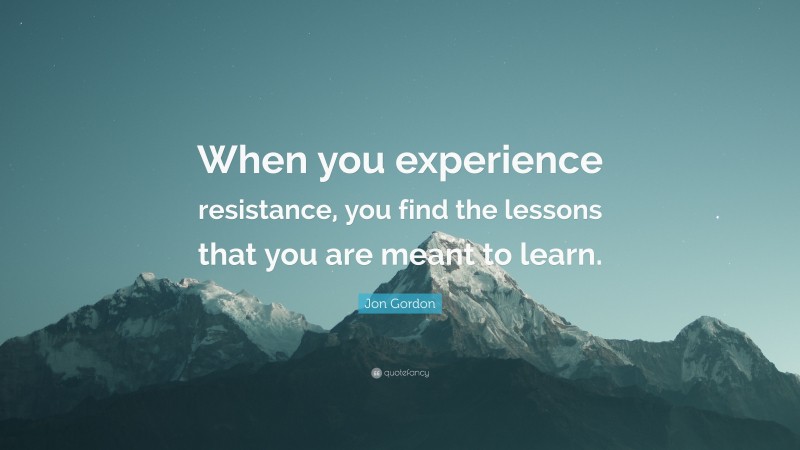 Jon Gordon Quote: “When you experience resistance, you find the lessons that you are meant to learn.”