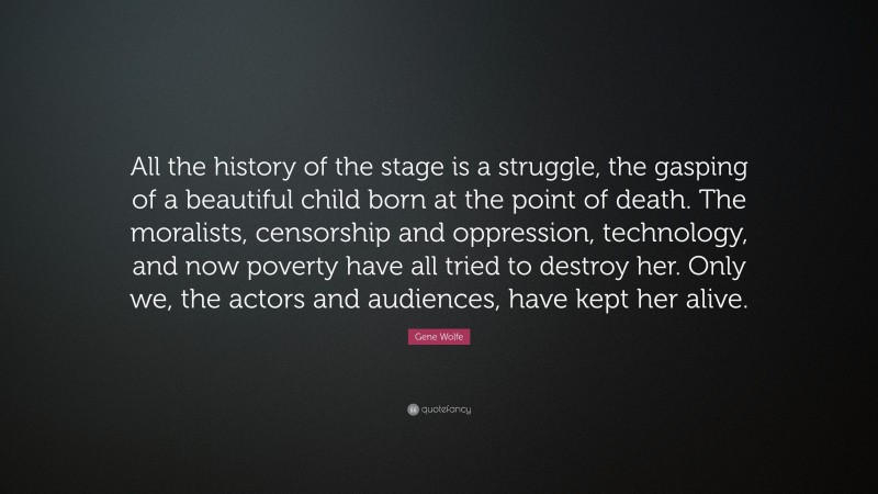 Gene Wolfe Quote: “All the history of the stage is a struggle, the gasping of a beautiful child born at the point of death. The moralists, censorship and oppression, technology, and now poverty have all tried to destroy her. Only we, the actors and audiences, have kept her alive.”