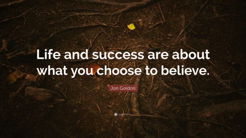 Jon Gordon Quote: “Life and success are about what you choose to believe.”