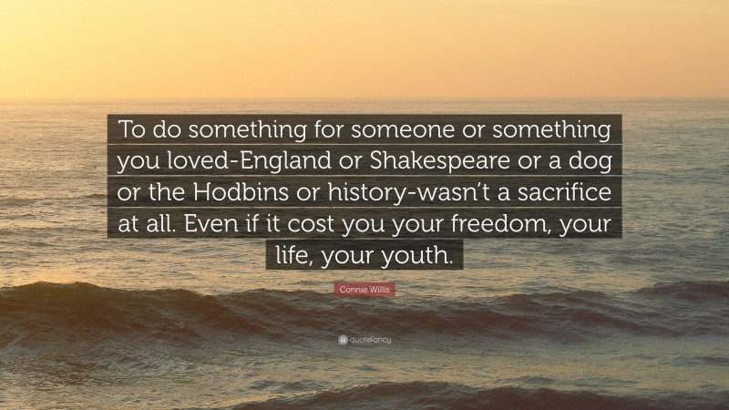 Connie Willis Quote: “To do something for someone or something you loved-England or Shakespeare or a dog or the Hodbins or history-wasn’t a sacrifice at all. Even if it cost you your freedom, your life, your youth.”
