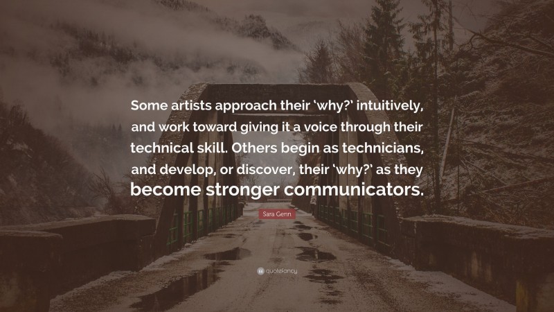 Sara Genn Quote: “Some artists approach their ‘why?’ intuitively, and work toward giving it a voice through their technical skill. Others begin as technicians, and develop, or discover, their ‘why?’ as they become stronger communicators.”