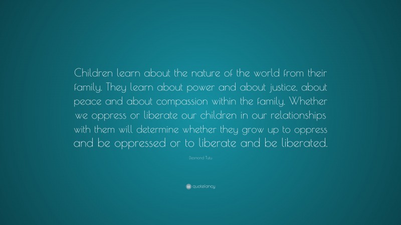 Desmond Tutu Quote: “Children learn about the nature of the world from their family. They learn about power and about justice, about peace and about compassion within the family. Whether we oppress or liberate our children in our relationships with them will determine whether they grow up to oppress and be oppressed or to liberate and be liberated.”
