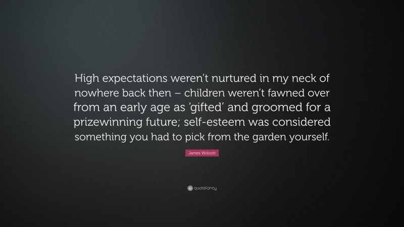 James Wolcott Quote: “High expectations weren’t nurtured in my neck of nowhere back then – children weren’t fawned over from an early age as ‘gifted’ and groomed for a prizewinning future; self-esteem was considered something you had to pick from the garden yourself.”