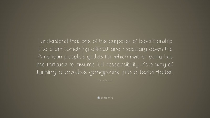 James Wolcott Quote: “I understand that one of the purposes of bipartisanship is to cram something difficult and necessary down the American people’s gullets for which neither party has the fortitude to assume full responsibility. It’s a way of turning a possible gangplank into a teeter-totter.”
