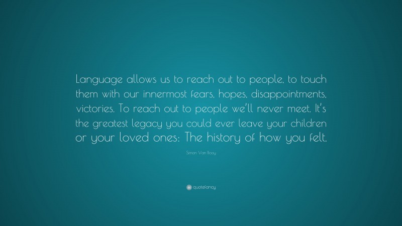 Simon Van Booy Quote: “Language allows us to reach out to people, to touch them with our innermost fears, hopes, disappointments, victories. To reach out to people we’ll never meet. It’s the greatest legacy you could ever leave your children or your loved ones: The history of how you felt.”