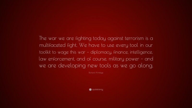 Richard Armitage Quote: “The war we are fighting today against terrorism is a multifaceted fight. We have to use every tool in our toolkit to wage this war – diplomacy, finance, intelligence, law enforcement, and of course, military power – and we are developing new tools as we go along.”