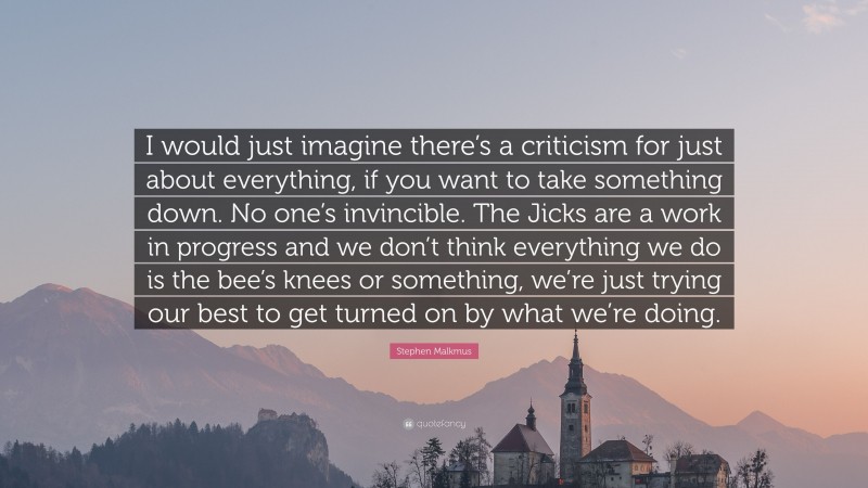 Stephen Malkmus Quote: “I would just imagine there’s a criticism for just about everything, if you want to take something down. No one’s invincible. The Jicks are a work in progress and we don’t think everything we do is the bee’s knees or something, we’re just trying our best to get turned on by what we’re doing.”