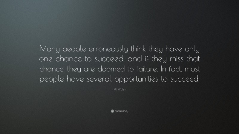 Bill Walsh Quote: “Many people erroneously think they have only one chance to succeed, and if they miss that chance, they are doomed to failure. In fact, most people have several opportunities to succeed.”