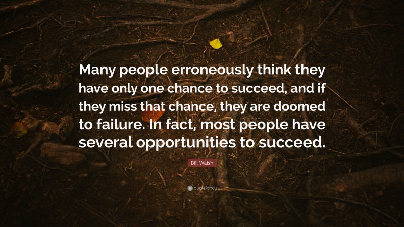 Bill Walsh Quote: “Many people erroneously think they have only one chance to succeed, and if they miss that chance, they are doomed to failure. In fact, most people have several opportunities to succeed.”