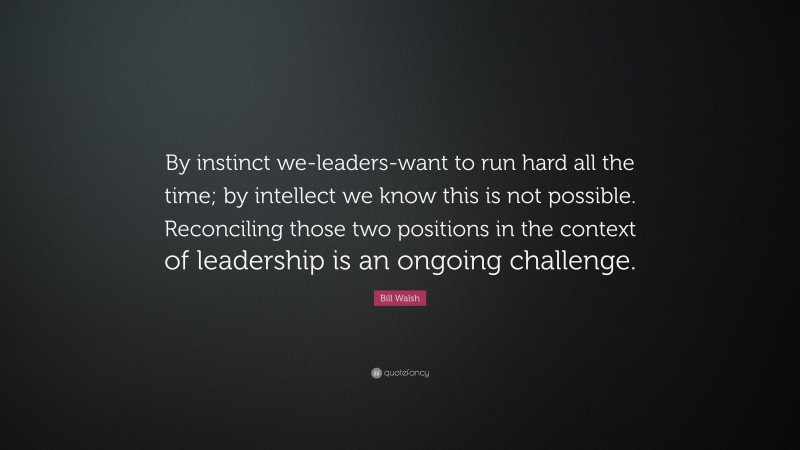 Bill Walsh Quote: “By instinct we-leaders-want to run hard all the time; by intellect we know this is not possible. Reconciling those two positions in the context of leadership is an ongoing challenge.”