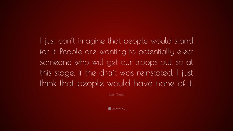 Elijah Wood Quote: “I just can’t imagine that people would stand for it. People are wanting to potentially elect someone who will get our troops out, so at this stage, if the draft was reinstated, I just think that people would have none of it.”