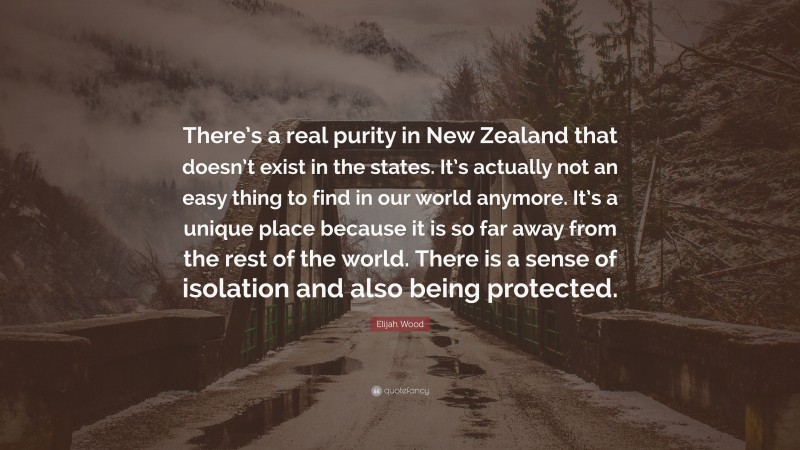 Elijah Wood Quote: “There’s a real purity in New Zealand that doesn’t exist in the states. It’s actually not an easy thing to find in our world anymore. It’s a unique place because it is so far away from the rest of the world. There is a sense of isolation and also being protected.”