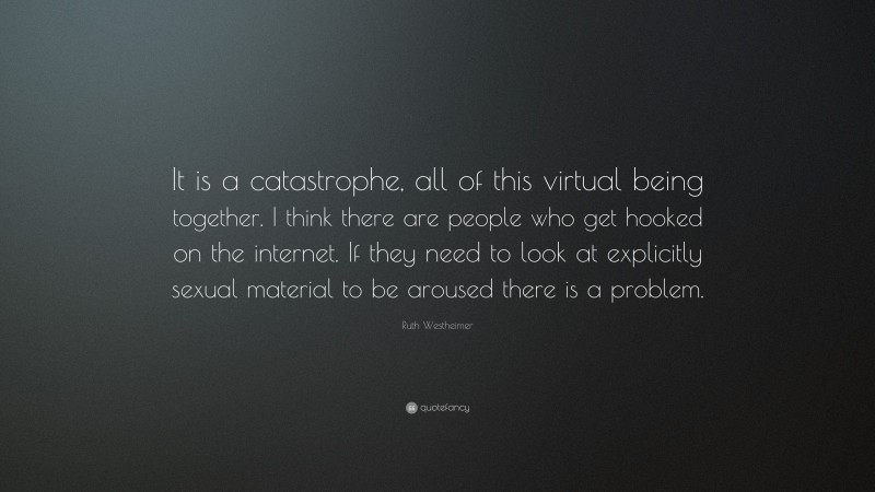 Ruth Westheimer Quote: “It is a catastrophe, all of this virtual being together. I think there are people who get hooked on the internet. If they need to look at explicitly sexual material to be aroused there is a problem.”