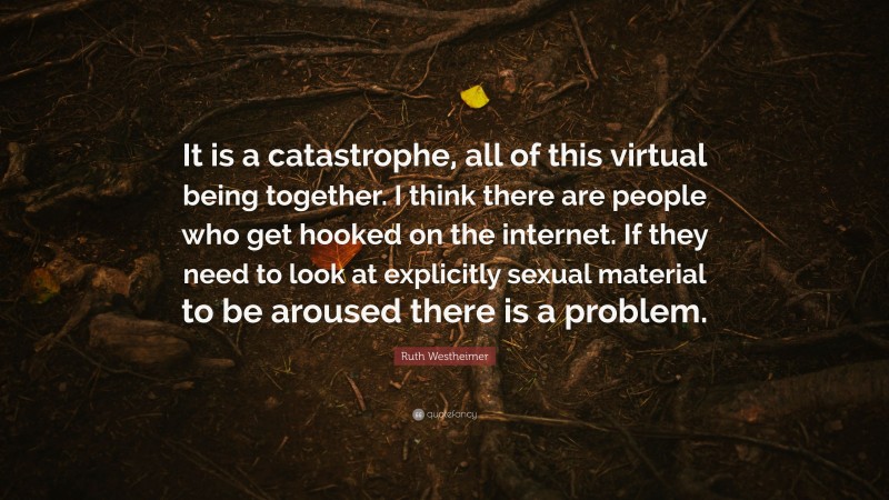 Ruth Westheimer Quote: “It is a catastrophe, all of this virtual being together. I think there are people who get hooked on the internet. If they need to look at explicitly sexual material to be aroused there is a problem.”