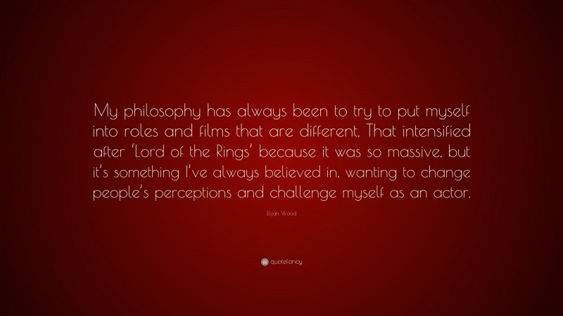 Elijah Wood Quote: “My philosophy has always been to try to put myself into roles and films that are different. That intensified after ‘Lord of the Rings’ because it was so massive, but it’s something I’ve always believed in, wanting to change people’s perceptions and challenge myself as an actor.”
