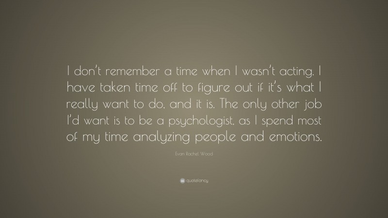 Evan Rachel Wood Quote: “I don’t remember a time when I wasn’t acting. I have taken time off to figure out if it’s what I really want to do, and it is. The only other job I’d want is to be a psychologist, as I spend most of my time analyzing people and emotions.”
