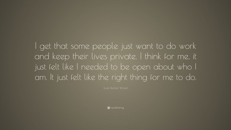 Evan Rachel Wood Quote: “I get that some people just want to do work and keep their lives private. I think for me, it just felt like I needed to be open about who I am. It just felt like the right thing for me to do.”