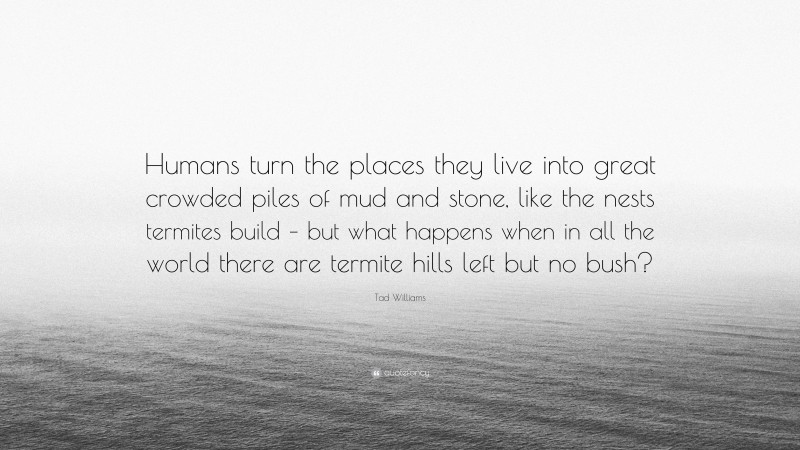 Tad Williams Quote: “Humans turn the places they live into great crowded piles of mud and stone, like the nests termites build – but what happens when in all the world there are termite hills left but no bush?”