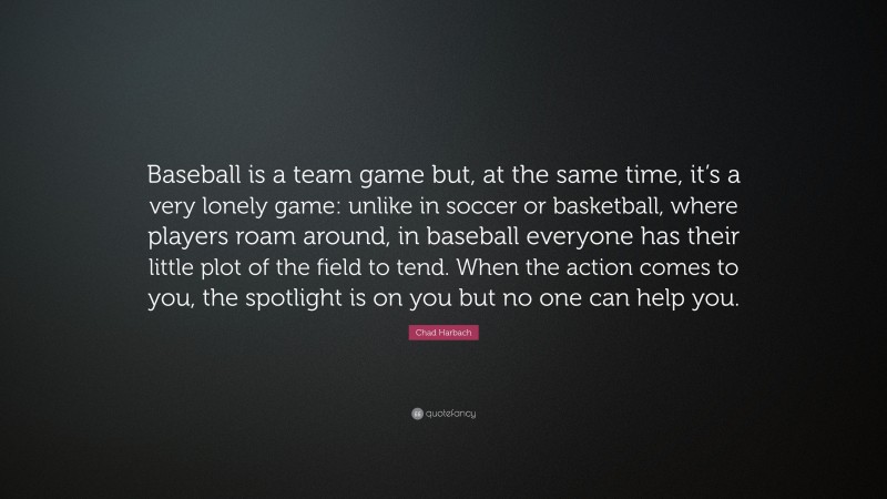 Chad Harbach Quote: “Baseball is a team game but, at the same time, it’s a very lonely game: unlike in soccer or basketball, where players roam around, in baseball everyone has their little plot of the field to tend. When the action comes to you, the spotlight is on you but no one can help you.”