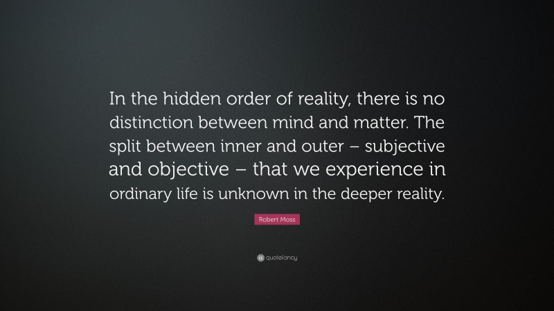 Robert Moss Quote: “In the hidden order of reality, there is no distinction between mind and matter. The split between inner and outer – subjective and objective – that we experience in ordinary life is unknown in the deeper reality.”