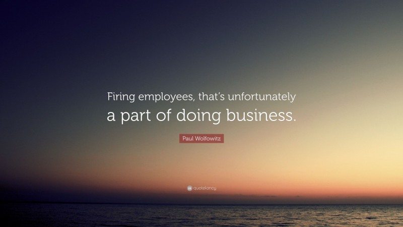 Paul Wolfowitz Quote: “Firing employees, that’s unfortunately a part of doing business.”