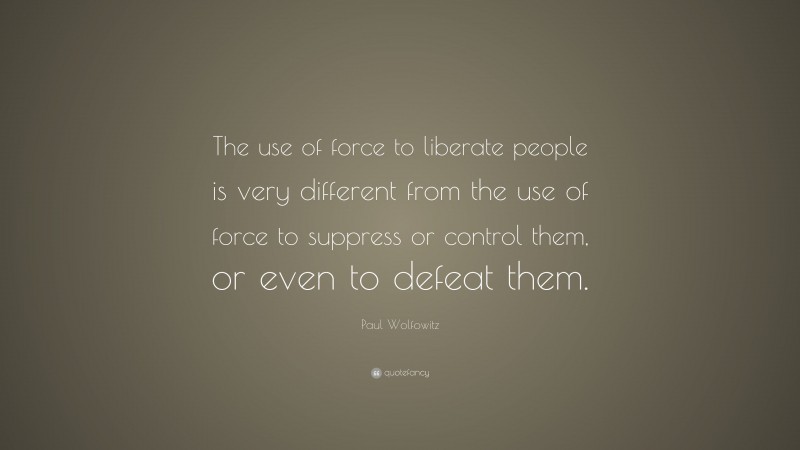Paul Wolfowitz Quote: “The use of force to liberate people is very different from the use of force to suppress or control them, or even to defeat them.”