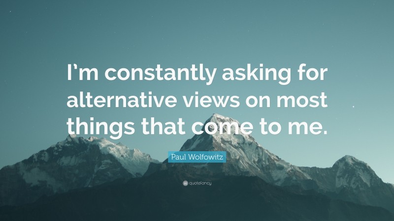 Paul Wolfowitz Quote: “I’m constantly asking for alternative views on most things that come to me.”
