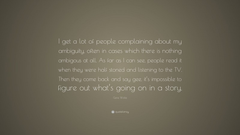 Gene Wolfe Quote: “I get a lot of people complaining about my ambiguity, often in cases which there is nothing ambigous at all. As far as I can see, people read it when they were half stoned and listening to the TV. Then they come back and say gee, it’s impossible to figure out what’s going on in a story.”