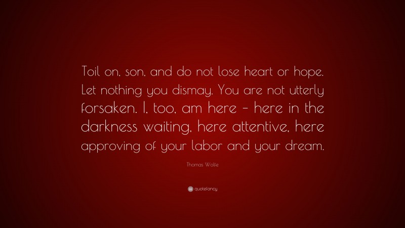 Thomas Wolfe Quote: “Toil on, son, and do not lose heart or hope. Let nothing you dismay. You are not utterly forsaken. I, too, am here – here in the darkness waiting, here attentive, here approving of your labor and your dream.”