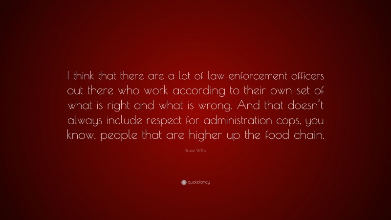 Bruce Willis Quote: “I think that there are a lot of law enforcement officers out there who work according to their own set of what is right and what is wrong. And that doesn’t always include respect for administration cops, you know, people that are higher up the food chain.”
