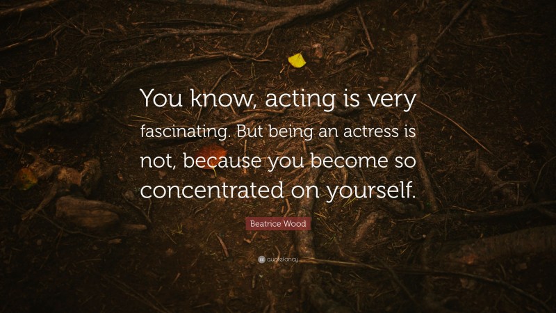 Beatrice Wood Quote: “You know, acting is very fascinating. But being an actress is not, because you become so concentrated on yourself.”