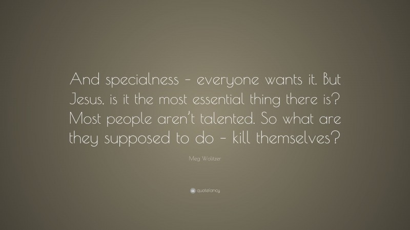 Meg Wolitzer Quote: “And specialness – everyone wants it. But Jesus, is it the most essential thing there is? Most people aren’t talented. So what are they supposed to do – kill themselves?”