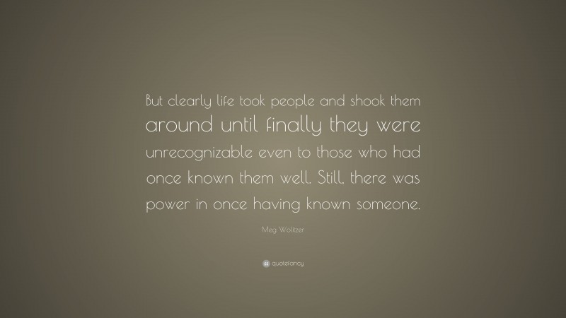 Meg Wolitzer Quote: “But clearly life took people and shook them around until finally they were unrecognizable even to those who had once known them well. Still, there was power in once having known someone.”