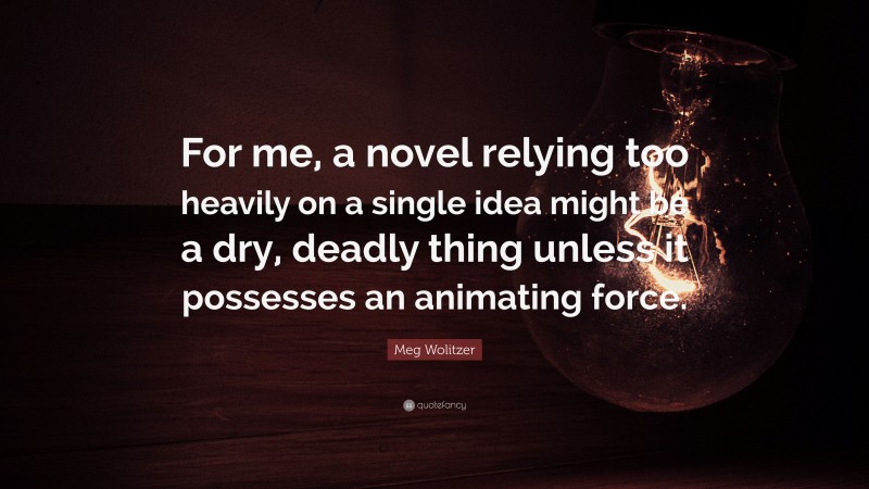 Meg Wolitzer Quote: “For me, a novel relying too heavily on a single idea might be a dry, deadly thing unless it possesses an animating force.”