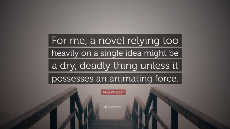 Meg Wolitzer Quote: “For me, a novel relying too heavily on a single idea might be a dry, deadly thing unless it possesses an animating force.”