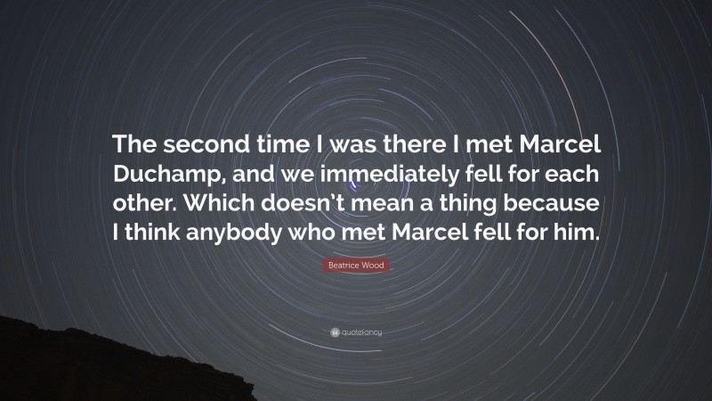 Beatrice Wood Quote: “The second time I was there I met Marcel Duchamp, and we immediately fell for each other. Which doesn’t mean a thing because I think anybody who met Marcel fell for him.”