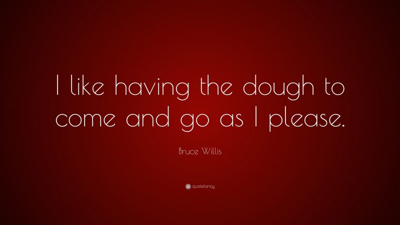 Bruce Willis Quote: “I like having the dough to come and go as I please.”