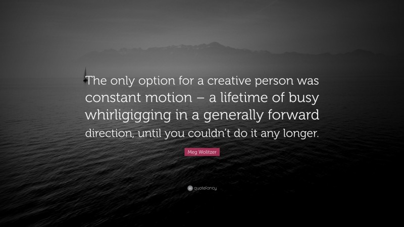Meg Wolitzer Quote: “The only option for a creative person was constant motion – a lifetime of busy whirligigging in a generally forward direction, until you couldn’t do it any longer.”