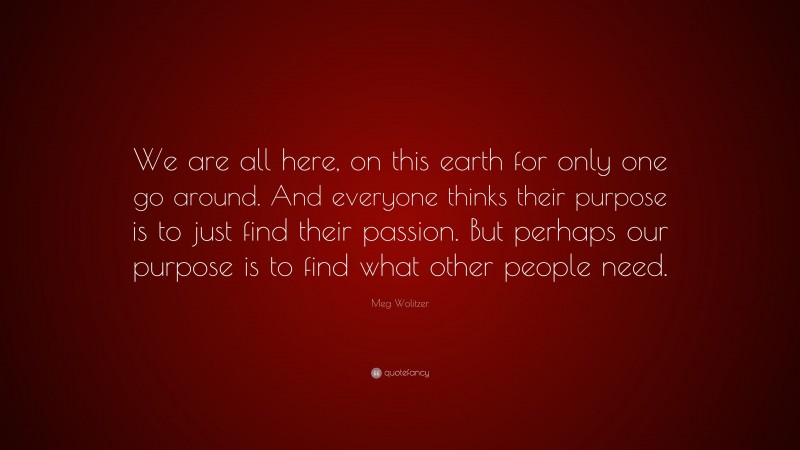 Meg Wolitzer Quote: “We are all here, on this earth for only one go around. And everyone thinks their purpose is to just find their passion. But perhaps our purpose is to find what other people need.”