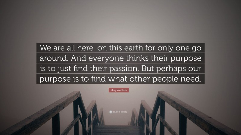 Meg Wolitzer Quote: “We are all here, on this earth for only one go around. And everyone thinks their purpose is to just find their passion. But perhaps our purpose is to find what other people need.”