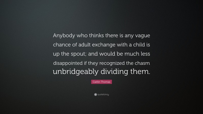 Caitlin Thomas Quote: “Anybody who thinks there is any vague chance of adult exchange with a child is up the spout; and would be much less disappointed if they recognized the chasm unbridgeably dividing them.”