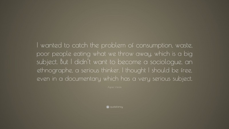 Agnes Varda Quote: “I wanted to catch the problem of consumption, waste, poor people eating what we throw away, which is a big subject. But I didn’t want to become a sociologue, an ethnographe, a serious thinker. I thought I should be free, even in a documentary which has a very serious subject.”