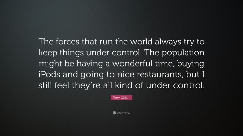 Terry Gilliam Quote: “The forces that run the world always try to keep things under control. The population might be having a wonderful time, buying iPods and going to nice restaurants, but I still feel they’re all kind of under control.”