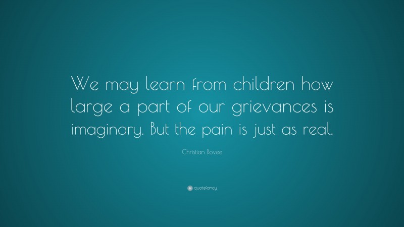 Christian N. Bovee Quote: “We may learn from children how large a part of our grievances is imaginary. But the pain is just as real.”