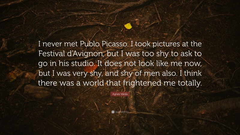 Agnes Varda Quote: “I never met Publo Picasso. I took pictures at the Festival d’Avignon, but I was too shy to ask to go in his studio. It does not look like me now, but I was very shy, and shy of men also. I think there was a world that frightened me totally.”