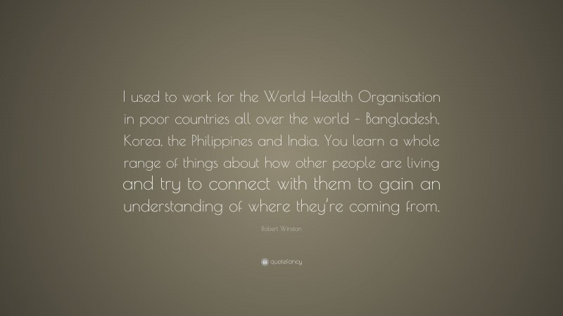 Robert Winston Quote: “I used to work for the World Health Organisation in poor countries all over the world – Bangladesh, Korea, the Philippines and India. You learn a whole range of things about how other people are living and try to connect with them to gain an understanding of where they’re coming from.”