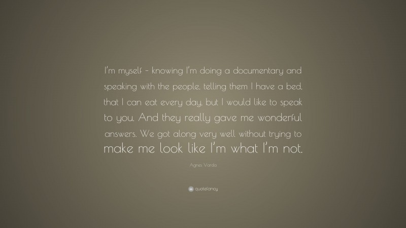 Agnes Varda Quote: “I’m myself – knowing I’m doing a documentary and speaking with the people, telling them I have a bed, that I can eat every day, but I would like to speak to you. And they really gave me wonderful answers. We got along very well without trying to make me look like I’m what I’m not.”